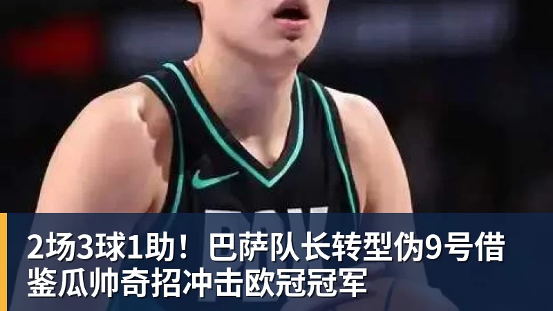 2场3球1助！巴萨队长转型伪9号借鉴瓜帅奇招冲击欧冠冠军
