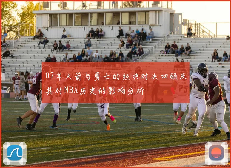 07年火箭与勇士的经典对决回顾及其对NBA历史的影响分析