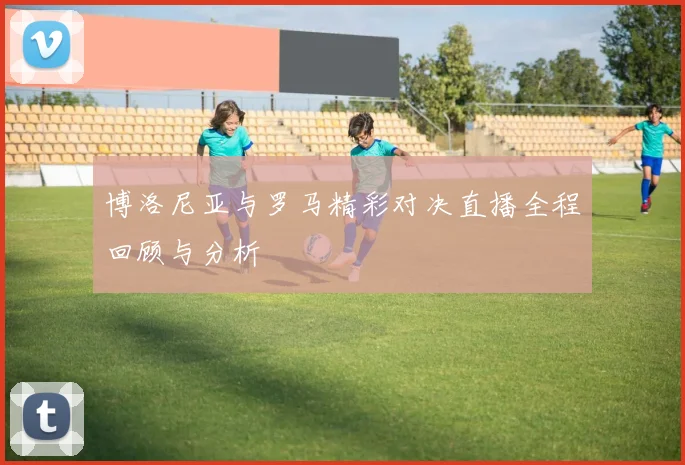 博洛尼亚与罗马精彩对决直播全程回顾与分析