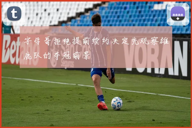 字母哥拒绝提前续约决定先观察雄鹿队的夺冠前景