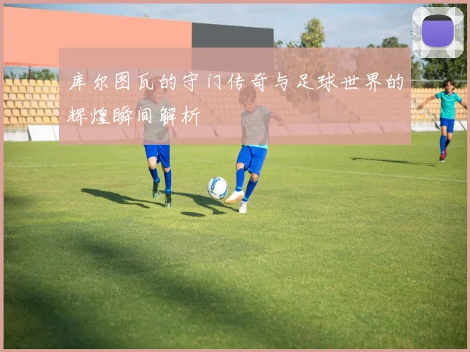 库尔图瓦的守门传奇与足球世界的辉煌瞬间解析