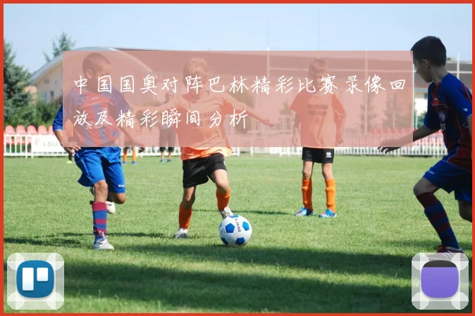 中国国奥对阵巴林精彩比赛录像回放及精彩瞬间分析