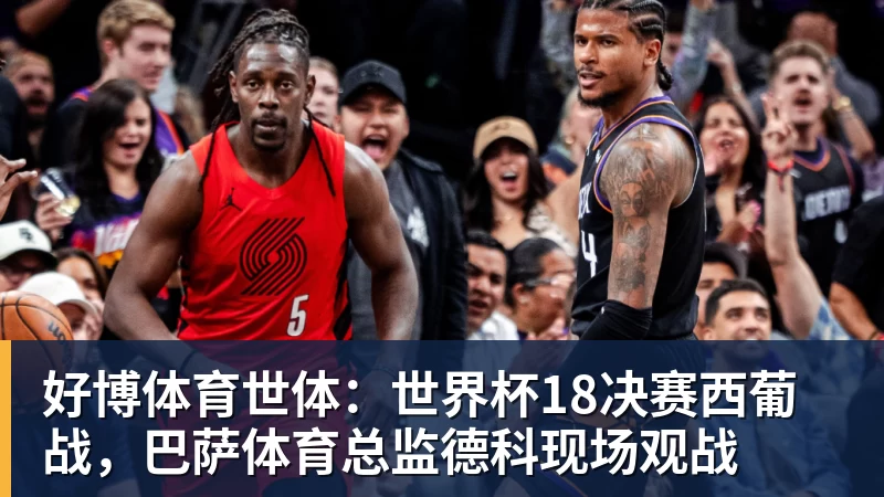 好博体育世体：世界杯18决赛西葡战，巴萨体育总监德科现场观战