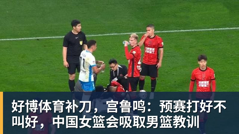 好博体育补刀，宫鲁鸣：预赛打好不叫好，中国女篮会吸取男篮教训