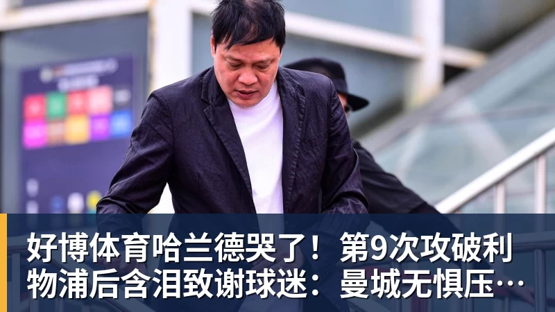 好博体育哈兰德哭了！第9次攻破利物浦后含泪致谢球迷：曼城无惧压力仍团结